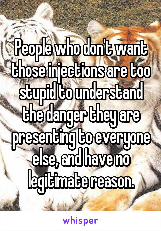 People who don't want those injections are too stupid to understand the danger they are presenting to everyone else, and have no legitimate reason.