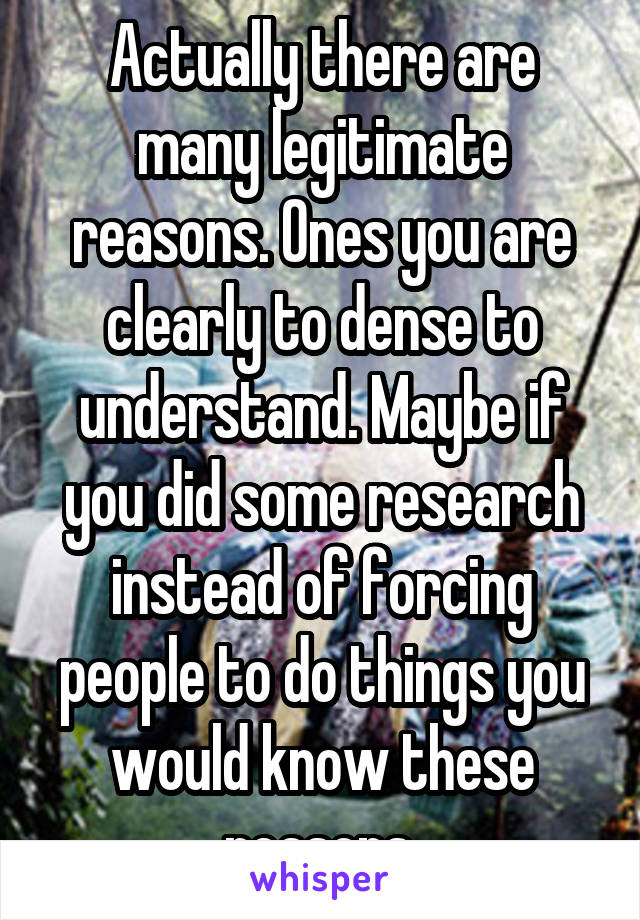 Actually there are many legitimate reasons. Ones you are clearly to dense to understand. Maybe if you did some research instead of forcing people to do things you would know these reasons.