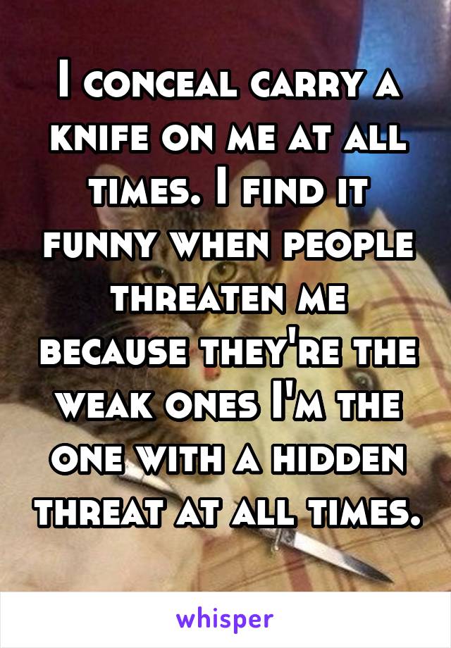 I conceal carry a knife on me at all times. I find it funny when people threaten me because they're the weak ones I'm the one with a hidden threat at all times. 