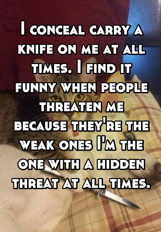 I conceal carry a knife on me at all times. I find it funny when people threaten me because they're the weak ones I'm the one with a hidden threat at all times. 