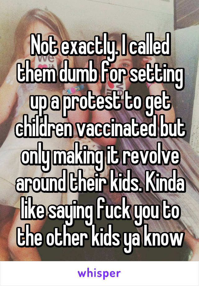 Not exactly. I called them dumb for setting up a protest to get children vaccinated but only making it revolve around their kids. Kinda like saying fuck you to the other kids ya know