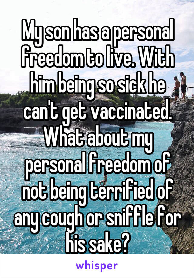 My son has a personal freedom to live. With him being so sick he can't get vaccinated. What about my personal freedom of not being terrified of any cough or sniffle for his sake?