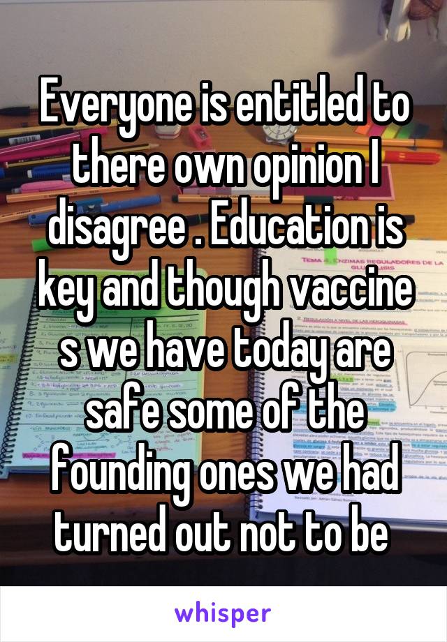 Everyone is entitled to there own opinion I disagree . Education is key and though vaccine s we have today are safe some of the founding ones we had turned out not to be 