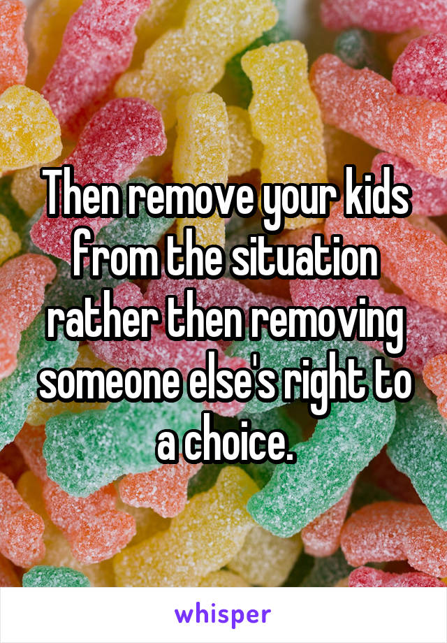 Then remove your kids from the situation rather then removing someone else's right to a choice.