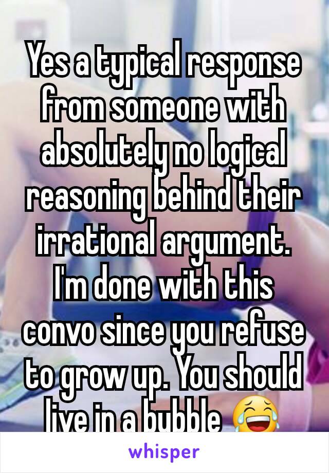 Yes a typical response from someone with absolutely no logical reasoning behind their irrational argument. I'm done with this convo since you refuse to grow up. You should live in a bubble 😂