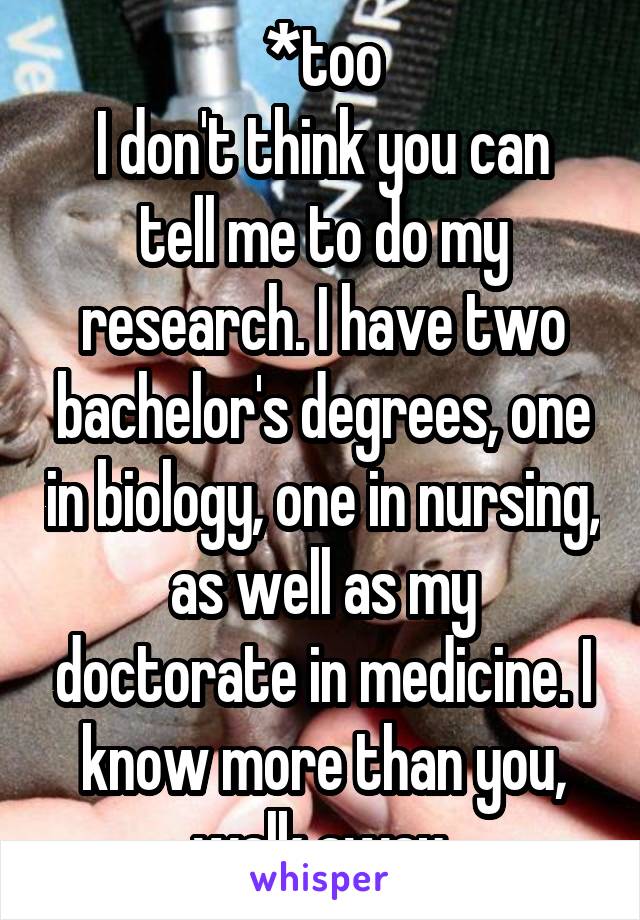 *too
I don't think you can tell me to do my research. I have two bachelor's degrees, one in biology, one in nursing, as well as my doctorate in medicine. I know more than you, walk away.