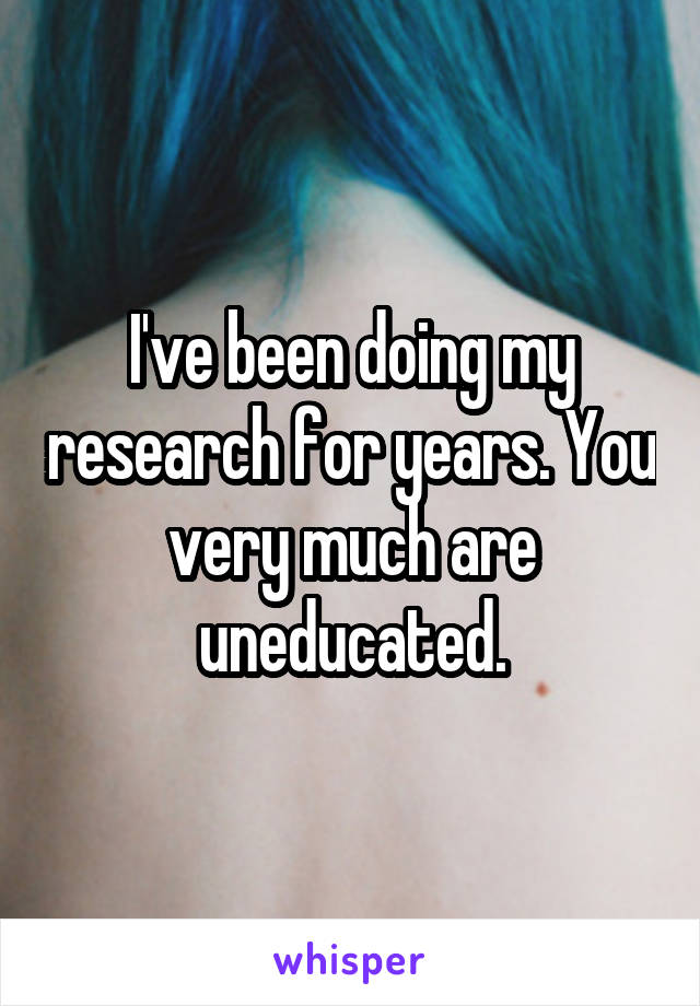 I've been doing my research for years. You very much are uneducated.