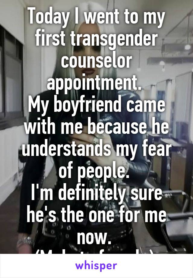 Today I went to my first transgender counselor appointment. 
My boyfriend came with me because he understands my fear of people. 
I'm definitely sure he's the one for me now. 
(Male to female) 