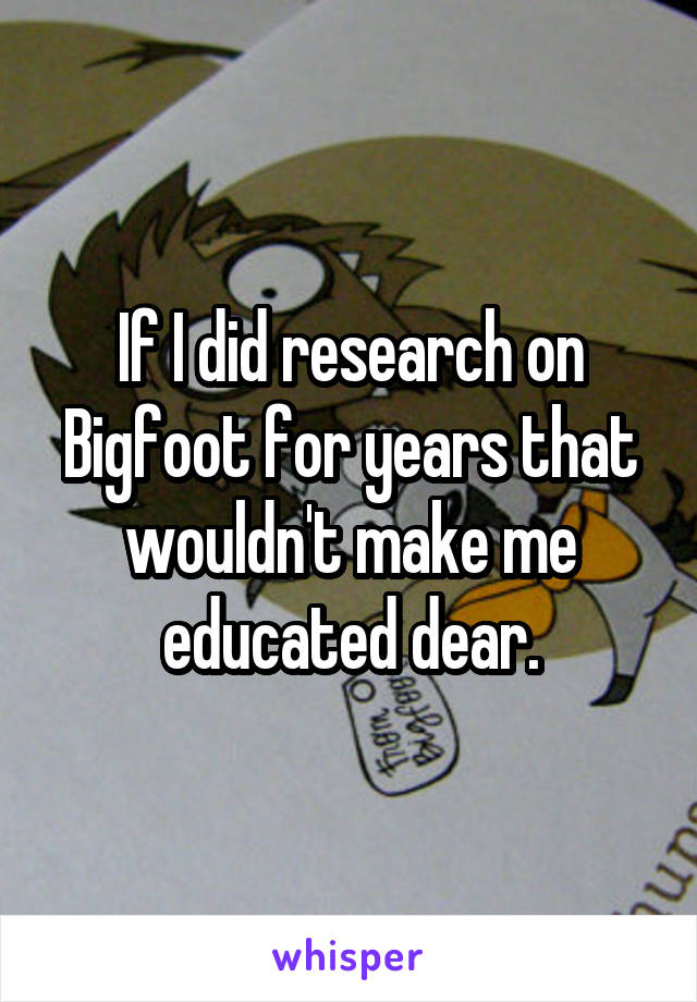 If I did research on Bigfoot for years that wouldn't make me educated dear.