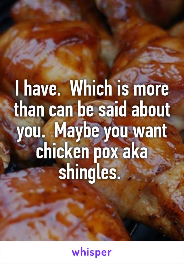 I have.  Which is more than can be said about you.  Maybe you want chicken pox aka shingles. 