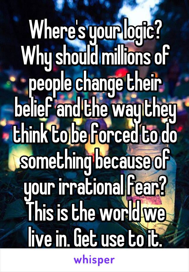 Where's your logic? Why should millions of people change their belief and the way they think to be forced to do something because of your irrational fear? This is the world we live in. Get use to it.