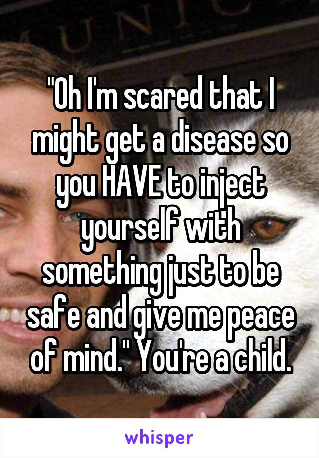 "Oh I'm scared that I might get a disease so you HAVE to inject yourself with something just to be safe and give me peace of mind." You're a child.