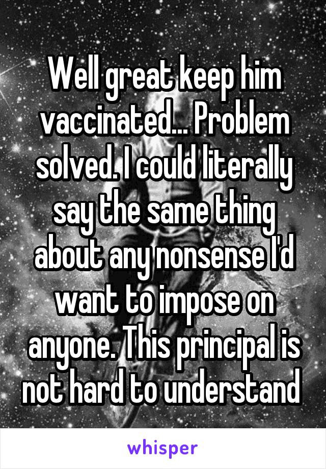 Well great keep him vaccinated... Problem solved. I could literally say the same thing about any nonsense I'd want to impose on anyone. This principal is not hard to understand 