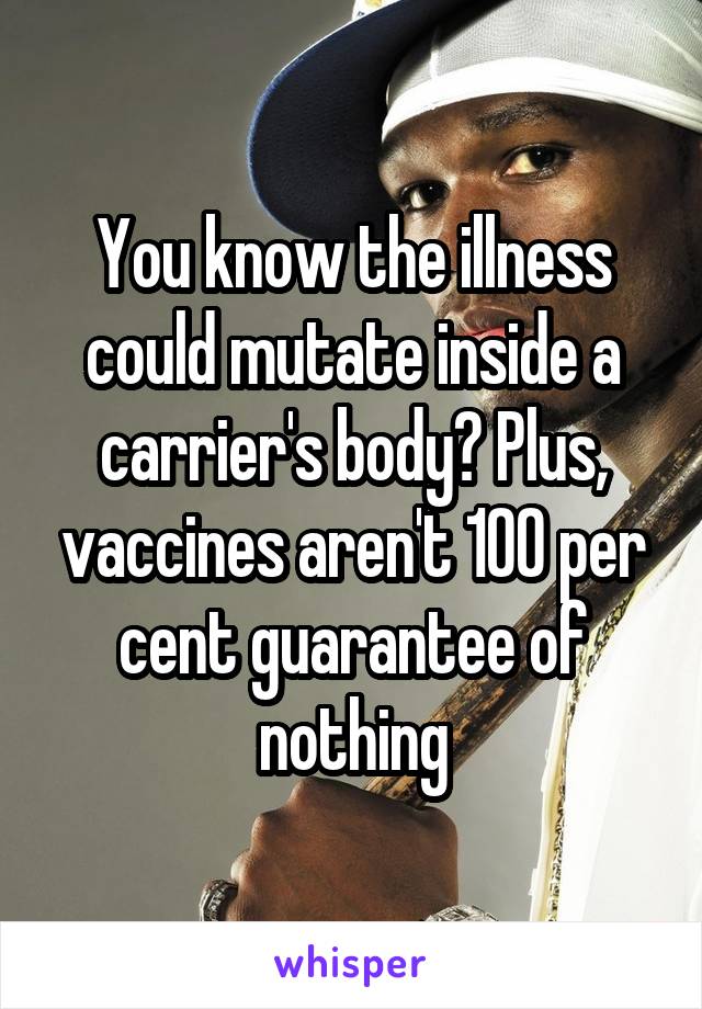 You know the illness could mutate inside a carrier's body? Plus, vaccines aren't 100 per cent guarantee of nothing