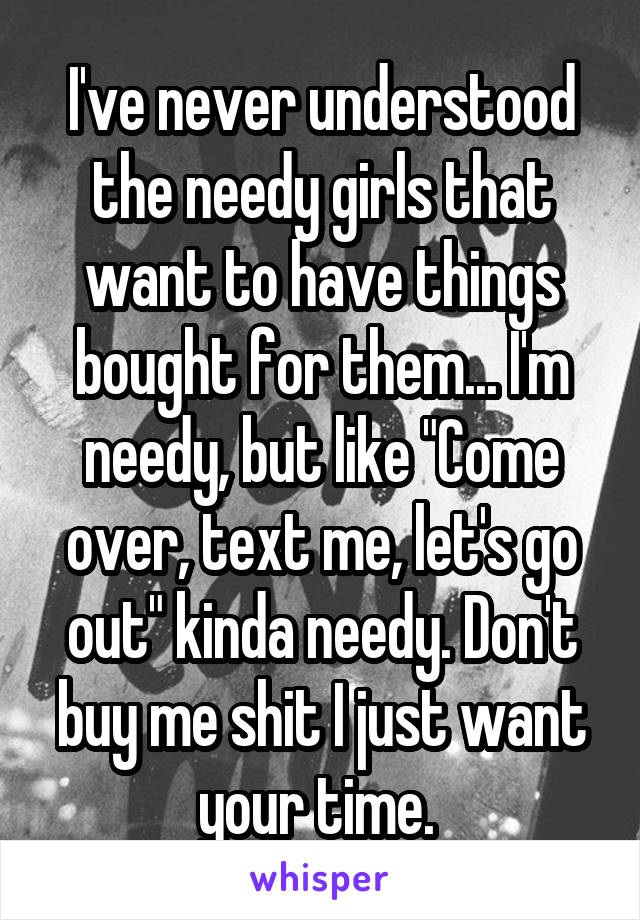 I've never understood the needy girls that want to have things bought for them... I'm needy, but like "Come over, text me, let's go out" kinda needy. Don't buy me shit I just want your time. 