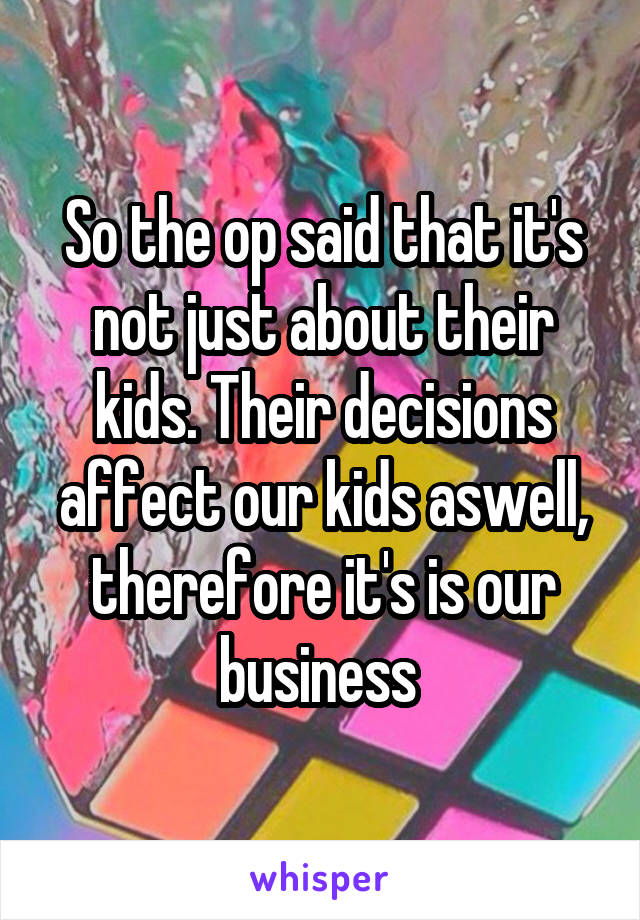 So the op said that it's not just about their kids. Their decisions affect our kids aswell, therefore it's is our business 