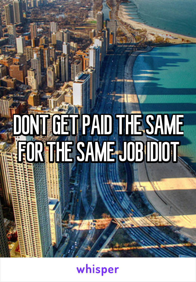 DONT GET PAID THE SAME FOR THE SAME JOB IDIOT