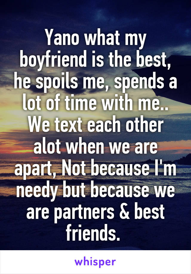 Yano what my boyfriend is the best, he spoils me, spends a lot of time with me.. We text each other alot when we are apart, Not because I'm needy but because we are partners & best friends. 