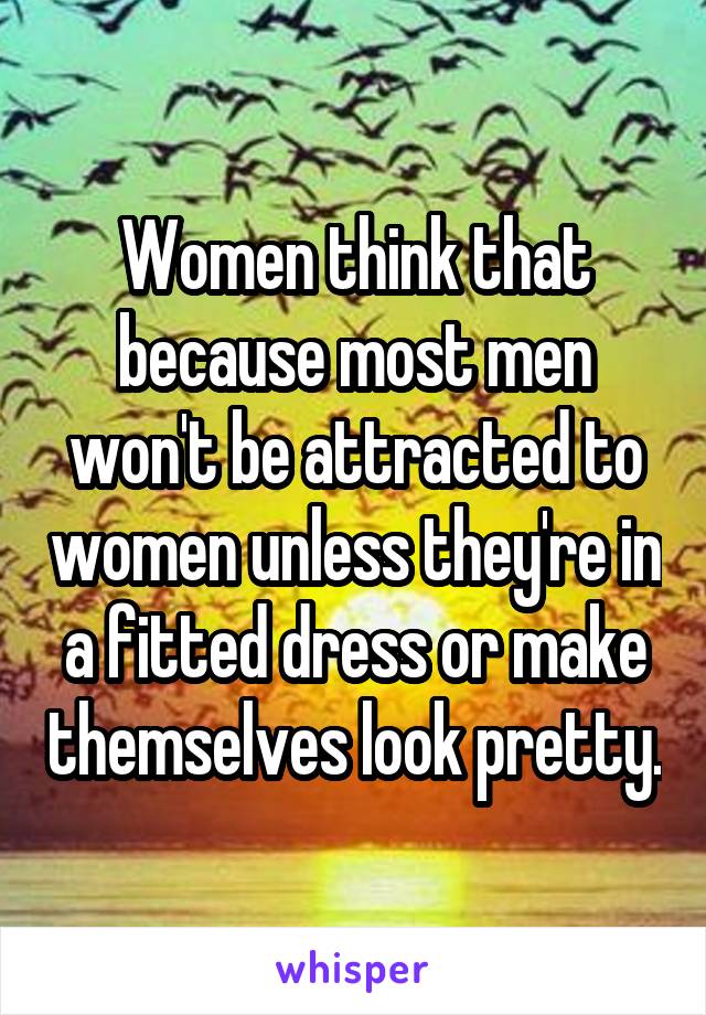 Women think that because most men won't be attracted to women unless they're in a fitted dress or make themselves look pretty.