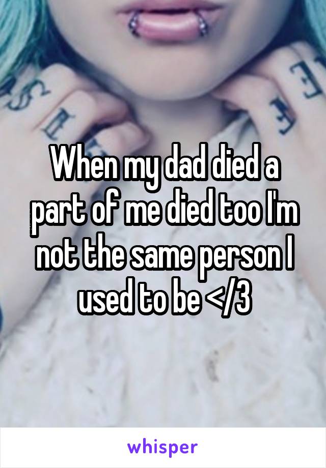When my dad died a part of me died too I'm not the same person I used to be </3