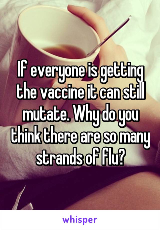 If everyone is getting the vaccine it can still mutate. Why do you think there are so many strands of flu?