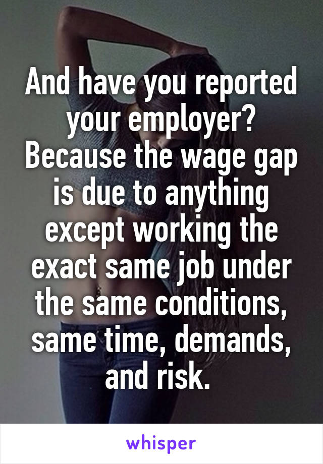 And have you reported your employer? Because the wage gap is due to anything except working the exact same job under the same conditions, same time, demands, and risk. 