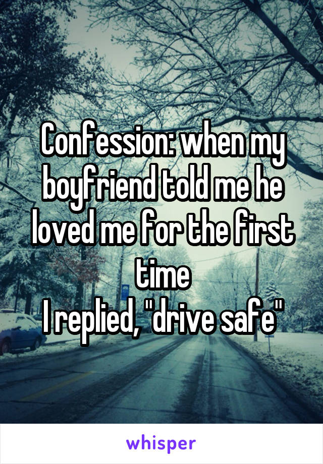 Confession: when my boyfriend told me he loved me for the first time
I replied, "drive safe"