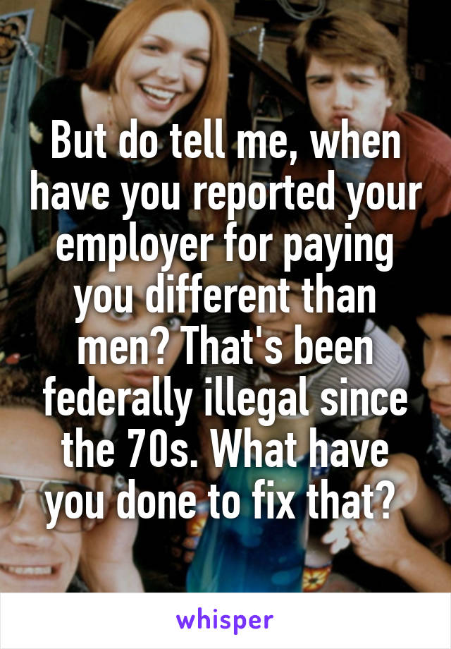 But do tell me, when have you reported your employer for paying you different than men? That's been federally illegal since the 70s. What have you done to fix that? 