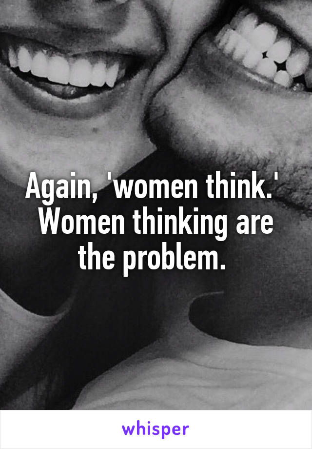 Again, 'women think.' 
Women thinking are the problem. 