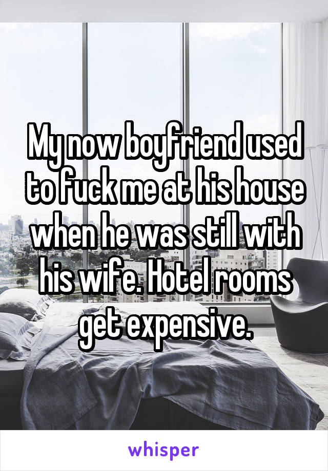 My now boyfriend used to fuck me at his house when he was still with his wife. Hotel rooms get expensive.