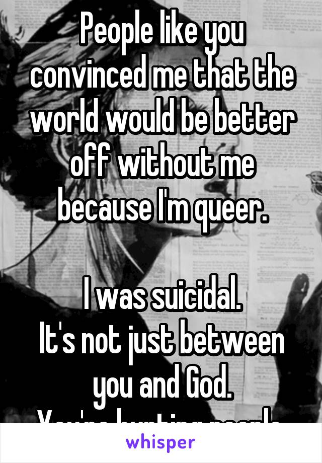 People like you convinced me that the world would be better off without me because I'm queer.

I was suicidal.
It's not just between you and God.
You're hurting people.