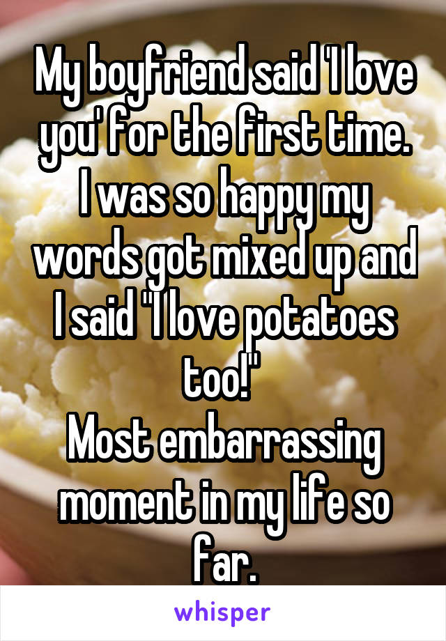 My boyfriend said 'I love you' for the first time.
I was so happy my words got mixed up and I said "I love potatoes too!" 
Most embarrassing moment in my life so far.