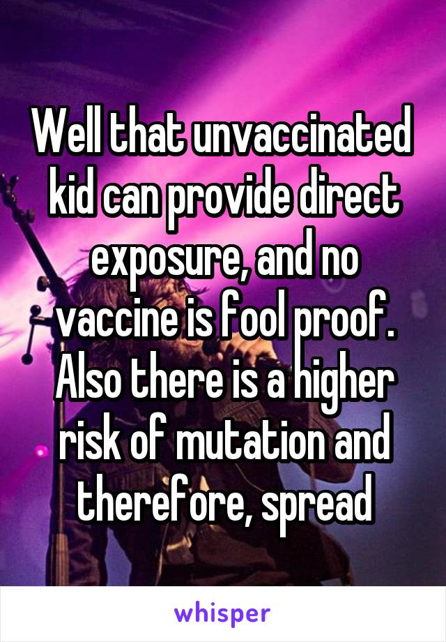 Well that unvaccinated  kid can provide direct exposure, and no vaccine is fool proof. Also there is a higher risk of mutation and therefore, spread