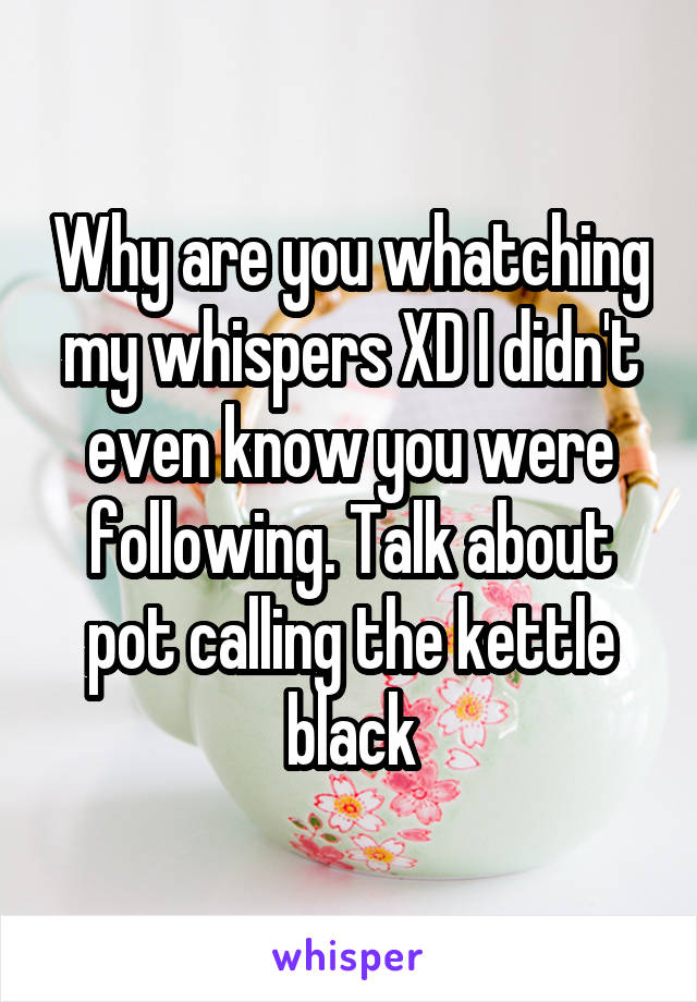 Why are you whatching my whispers XD I didn't even know you were following. Talk about pot calling the kettle black