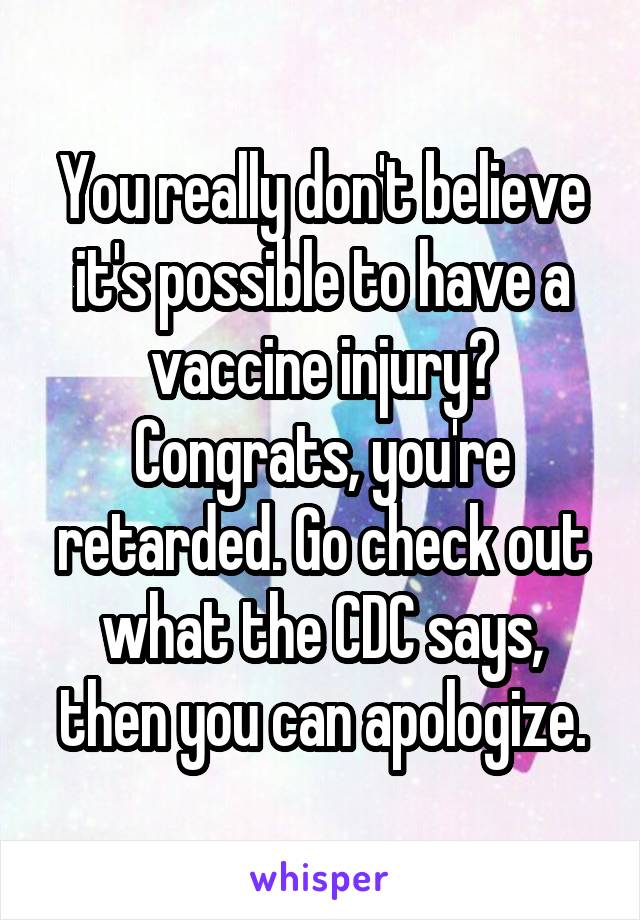 You really don't believe it's possible to have a vaccine injury? Congrats, you're retarded. Go check out what the CDC says, then you can apologize.