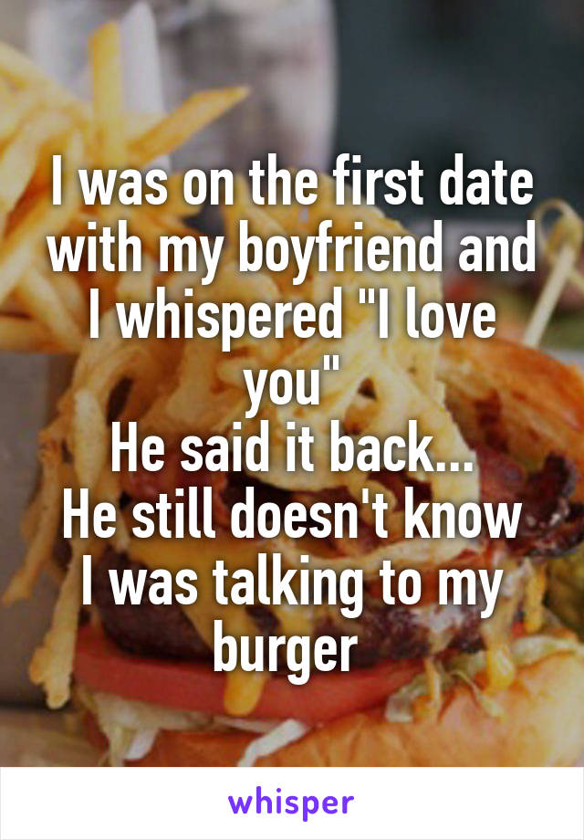 I was on the first date with my boyfriend and I whispered "I love you"
He said it back...
He still doesn't know I was talking to my burger 