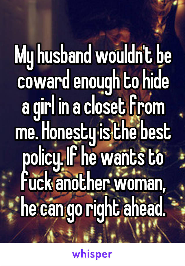 My husband wouldn't be coward enough to hide a girl in a closet from me. Honesty is the best policy. If he wants to fuck another woman, he can go right ahead.