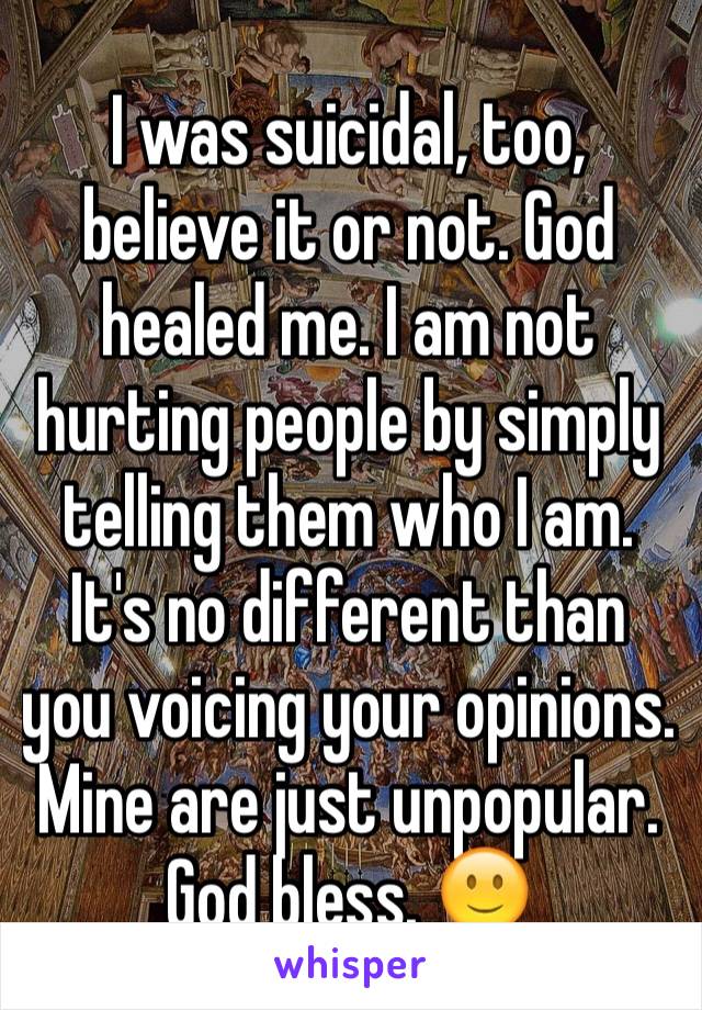 I was suicidal, too, believe it or not. God healed me. I am not hurting people by simply telling them who I am. It's no different than you voicing your opinions. Mine are just unpopular. God bless. 🙂