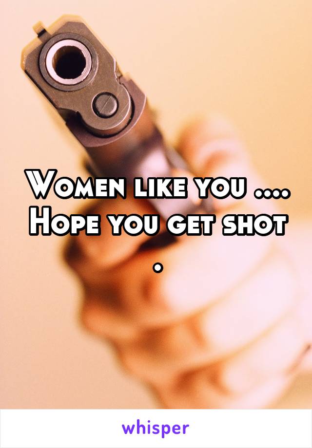 Women like you .... Hope you get shot .