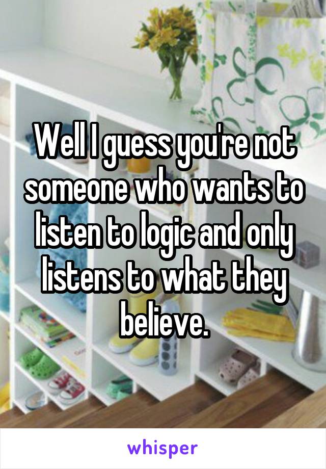 Well I guess you're not someone who wants to listen to logic and only listens to what they believe.