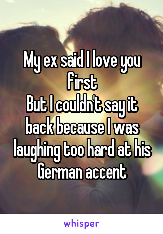 My ex said I love you first
But I couldn't say it back because I was laughing too hard at his German accent