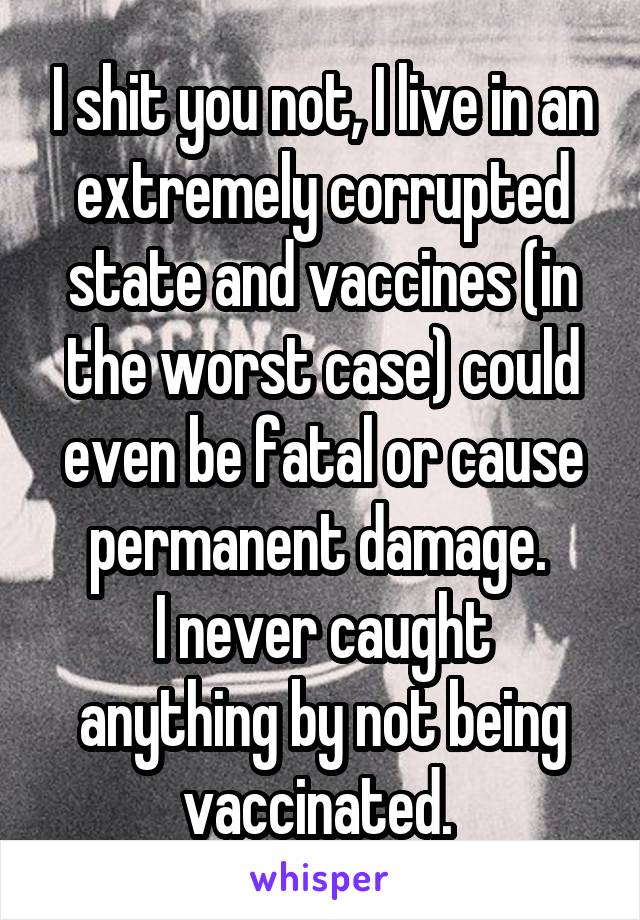 I shit you not, I live in an extremely corrupted state and vaccines (in the worst case) could even be fatal or cause permanent damage. 
I never caught anything by not being vaccinated. 