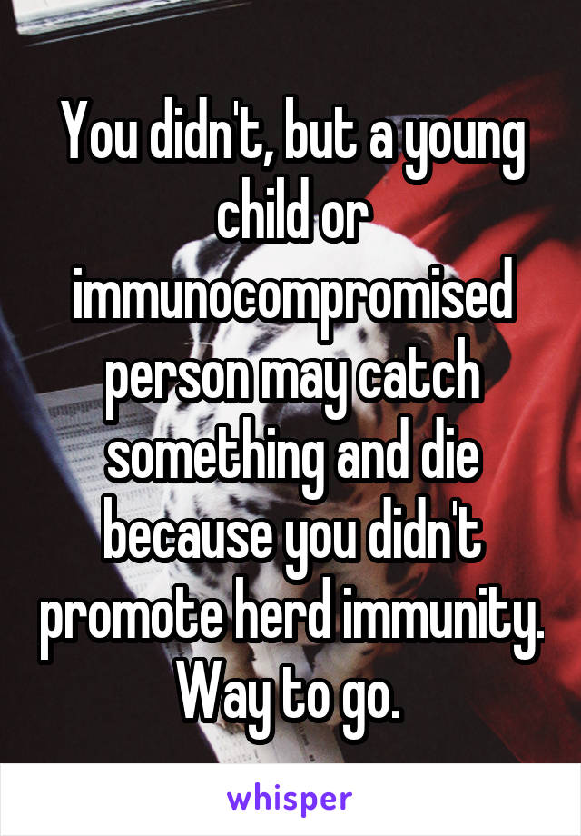 You didn't, but a young child or immunocompromised person may catch something and die because you didn't promote herd immunity. Way to go. 