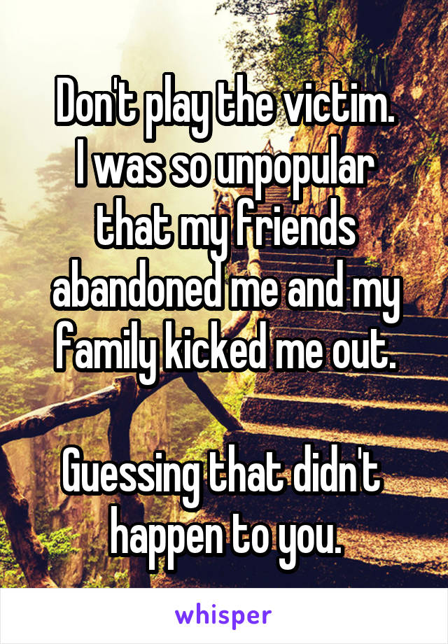 Don't play the victim.
I was so unpopular that my friends abandoned me and my family kicked me out.

Guessing that didn't  happen to you.