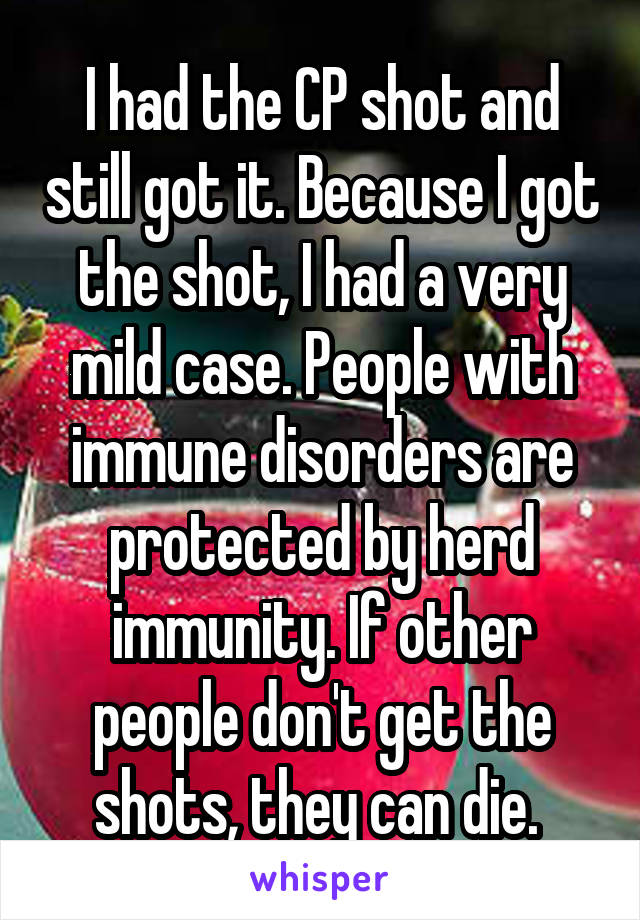 I had the CP shot and still got it. Because I got the shot, I had a very mild case. People with immune disorders are protected by herd immunity. If other people don't get the shots, they can die. 