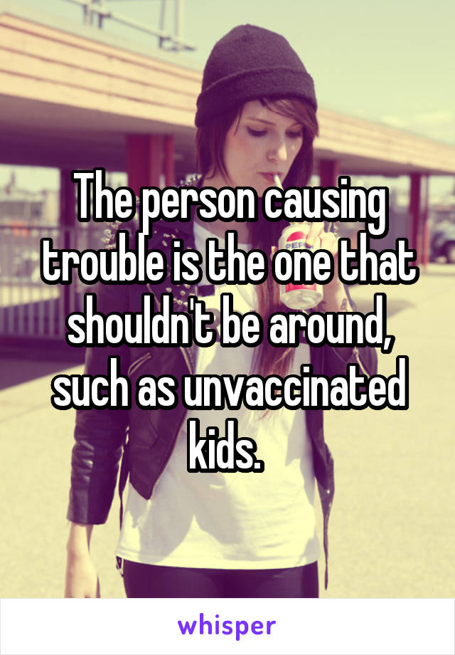 The person causing trouble is the one that shouldn't be around, such as unvaccinated kids. 