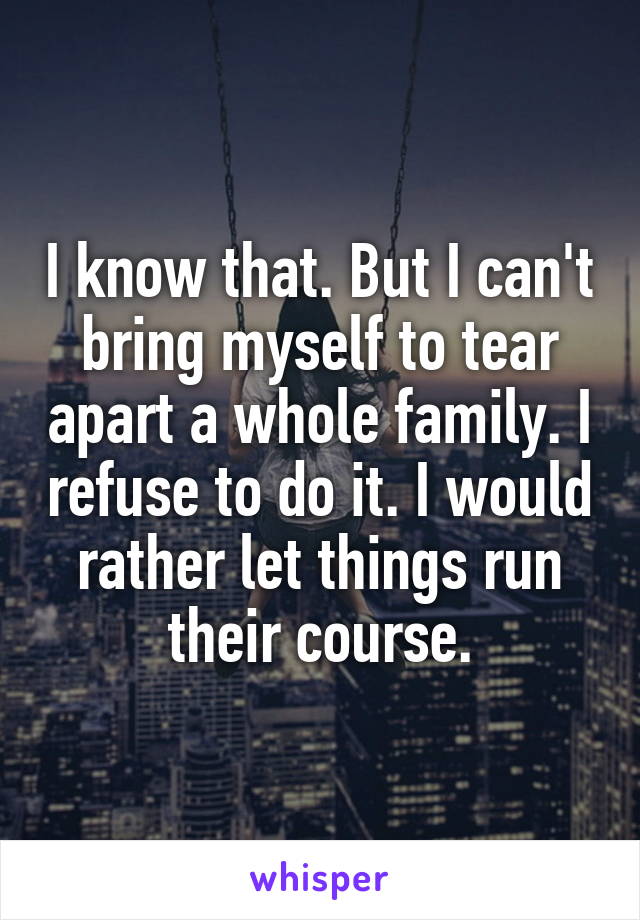 I know that. But I can't bring myself to tear apart a whole family. I refuse to do it. I would rather let things run their course.