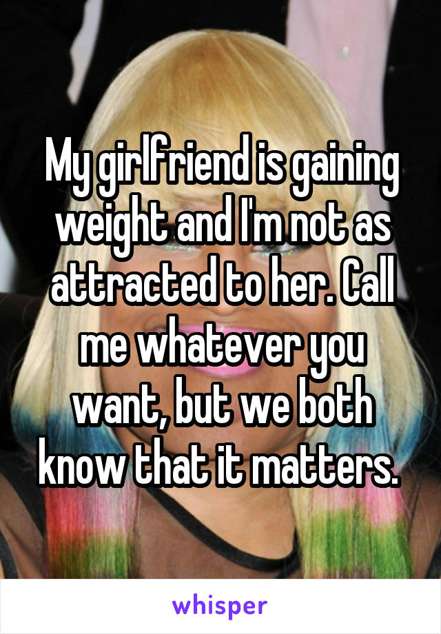 My girlfriend is gaining weight and I'm not as attracted to her. Call me whatever you want, but we both know that it matters. 