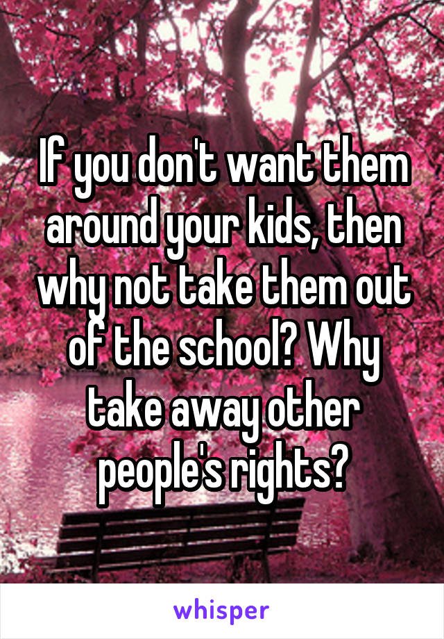 If you don't want them around your kids, then why not take them out of the school? Why take away other people's rights?