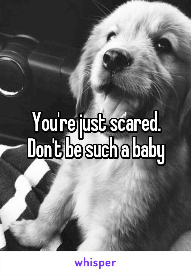 You're just scared. Don't be such a baby